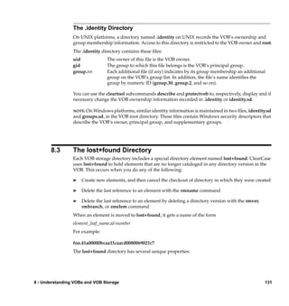 The .identity Directory
                 On UNIX platforms, a directory named .identity on UNIX records the VOB’s ownership and
                 group membership information. Access to this directory is restricted to the VOB owner and root.
                 The .identity directory contains these ﬁles:
                 uid             The owner of this ﬁle is the VOB owner.
                 gid             The group to which this ﬁle belongs is the VOB’s principal group.
                 group.nn        Each additional ﬁle (if any) indicates by its group membership an additional
                                 group on the VOB’s group list. In addition, the ﬁle’s name identiﬁes the
                                 group by numeric ID (group.30, group.2, and so on).

                 You can use the cleartool subcommands describe and protectvob to, respectively, display and if
                 necessary change the VOB ownership information recorded in .identity or identity.sd.

                 NOTE: On Windows platforms, similar identity information is maintained in two ﬁles, identity.sd
                 and groups.sd, in the VOB root directory. These ﬁles contain Windows security descriptors that
                 describe the VOB’s owner, principal group, and supplementary groups.




       8.3       The lost+found Directory
                 Each VOB storage directory includes a special directory element named lost+found. ClearCase
                 uses lost+found to hold elements that are no longer cataloged in any directory version in the
                 VOB. This occurs when you do any of the following:

                 ®   Create new elements, and then cancel the checkout of directory in which they were created

                 ®   Delete the last reference to an element with the rmname command

                 ®   Delete the last reference to an element by deleting a directory version with the rmver,
                     rmbranch, or rmelem command
                 When an element is moved to lost+found, it gets a name of the form
                 element_leaf_name.id-number
                 For example:

                 foo.41a00000bcaa11caacd0080069021c7
                 The lost+found directory has several unique properties:




8 - Understanding VOBs and VOB Storage                                                                         131
 
