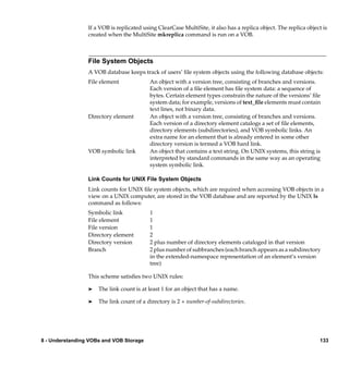 If a VOB is replicated using ClearCase MultiSite, it also has a replica object. The replica object is
                 created when the MultiSite mkreplica command is run on a VOB.



                 File System Objects
                 A VOB database keeps track of users’ ﬁle system objects using the following database objects:
                 File element              An object with a version tree, consisting of branches and versions.
                                           Each version of a ﬁle element has ﬁle system data: a sequence of
                                           bytes. Certain element types constrain the nature of the versions’ ﬁle
                                           system data; for example, versions of text_ﬁle elements must contain
                                           text lines, not binary data.
                 Directory element         An object with a version tree, consisting of branches and versions.
                                           Each version of a directory element catalogs a set of ﬁle elements,
                                           directory elements (subdirectories), and VOB symbolic links. An
                                           extra name for an element that is already entered in some other
                                           directory version is termed a VOB hard link.
                 VOB symbolic link         An object that contains a text string. On UNIX systems, this string is
                                           interpreted by standard commands in the same way as an operating
                                           system symbolic link.

                 Link Counts for UNIX File System Objects
                 Link counts for UNIX ﬁle system objects, which are required when accessing VOB objects in a
                 view on a UNIX computer, are stored in the VOB database and are reported by the UNIX ls
                 command as follows:
                 Symbolic link             1
                 File element              1
                 File version              1
                 Directory element         2
                 Directory version         2 plus number of directory elements cataloged in that version
                 Branch                    2 plus number of subbranches (each branch appears as a subdirectory
                                           in the extended-namespace representation of an element’s version
                                           tree)

                 This scheme satisﬁes two UNIX rules:

                 ®   The link count is at least 1 for an object that has a name.

                 ®   The link count of a directory is 2 + number-of-subdirectories.




8 - Understanding VOBs and VOB Storage                                                                            133
 