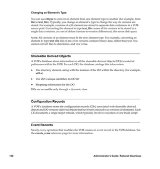 Changing an Element’s Type

      You can use chtype to convert an element from one element type to another (for example, from
      ﬁle to text_ﬁle). Typically, you change an element’s type to change the way its versions are
      stored. For example, versions of a ﬁle element are stored in separate data containers in a VOB
      source pool. Converting the element to type text_ﬁle causes all its versions to be stored in a
      single data container, as a set of deltas (version-to-version differences); this saves disk space.

      NOTE:All versions of an element must ﬁt the new element type. For example, converting an
      element to type text_ﬁle fails if any of its versions contains binary data, rather than text. You
      cannot convert ﬁles to directories, and vice versa.



      Shareable Derived Objects
      A VOB’s database stores information on all the shareable derived objects (DOs) created at
      pathnames within the VOB. For each DO, the database catalogs this information:

      ®   The directory element, along with the location of the DO within the directory (for example,
          util.o)

      ®   The DO’s unique identiﬁer, its DO-ID

      ®   Shopping information for the DO
      DOs are accessible only through a dynamic view.



      Conﬁguration Records
      A VOB’s database stores the conﬁguration records (CRs) associated with shareable derived
      objects and DO versions (derived objects that have been checked in as versions of elements). Each
      CR documents a single target-rebuild, which typically involves execution of one build script.



      Event Records
      Nearly every operation that modiﬁes the VOB creates an event record in the VOB database. See
      the events_ccase reference page for more information.




136                                                           Administrator’s Guide: Rational ClearCase
 