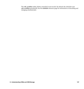 The vob_scrubber utility deletes unneeded event records. By default, the scheduler runs
                 vob_scrubber periodically. See the schedule reference page for information on describing and
                 changing scheduled jobs.




8 - Understanding VOBs and VOB Storage                                                                     137
 