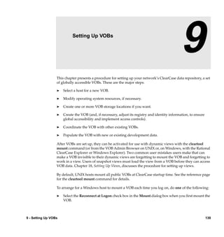 9                  Setting Up VOBs

                                                                                                9
                  This chapter presents a procedure for setting up your network’s ClearCase data repository, a set
                  of globally accessible VOBs. These are the major steps:

                  ®   Select a host for a new VOB.

                  ®   Modify operating system resources, if necessary.

                  ®   Create one or more VOB storage locations if you want.

                  ®   Create the VOB (and, if necessary, adjust its registry and identity information, to ensure
                      global accessibility and implement access controls).

                  ®   Coordinate the VOB with other existing VOBs.

                  ®   Populate the VOB with new or existing development data.

                  After VOBs are set up, they can be activated for use with dynamic views with the cleartool
                  mount command (or from the VOB Admin Browser on UNIX or, on Windows, with the Rational
                  ClearCase Explorer or Windows Explorer). Two common user mistakes users make that can
                  make a VOB invisible to their dynamic views are forgetting to mount the VOB and forgetting to
                  work in a view. Users of snapshot views must load the view from a VOB before they can access
                  VOB data. Chapter 18, Setting Up Views, discusses the procedure for setting up views.

                  By default, UNIX hosts mount all public VOBs at ClearCase startup time. See the reference page
                  for the cleartool mount command for details.

                  To arrange for a Windows host to mount a VOB each time you log on, do one of the following:

                  ®   Select the Reconnect at Logon check box in the Mount dialog box when you ﬁrst mount the
                      VOB.



9 - Setting Up VOBs                                                                                                139
 