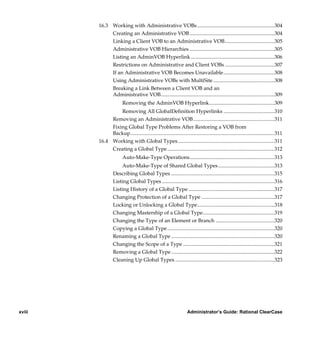 16.3 Working with Administrative VOBs ...........................................................304
                  Creating an Administrative VOB .................................................................304
                  Linking a Client VOB to an Administrative VOB......................................305
                  Administrative VOB Hierarchies .................................................................305
                  Listing an AdminVOB Hyperlink ................................................................306
                  Restrictions on Administrative and Client VOBs ......................................307
                  If an Administrative VOB Becomes Unavailable.......................................308
                  Using Administrative VOBs with MultiSite ...............................................308
                  Breaking a Link Between a Client VOB and an
                  Administrative VOB.......................................................................................309
                            Removing the AdminVOB Hyperlink..................................................309
                      Removing All GlobalDefinition Hyperlinks .......................................310
                  Removing an Administrative VOB ..............................................................311
                  Fixing Global Type Problems After Restoring a VOB from
                  Backup..............................................................................................................311
             16.4 Working with Global Types..........................................................................311
                  Creating a Global Type ..................................................................................312
                            Auto-Make-Type Operations.................................................................313
                           Auto-Make-Type of Shared Global Types ...........................................313
                      Describing Global Types ...............................................................................315
                      Listing Global Types ......................................................................................316
                      Listing History of a Global Type ..................................................................317
                      Changing Protection of a Global Type ........................................................317
                      Locking or Unlocking a Global Type...........................................................318
                      Changing Mastership of a Global Type.......................................................319
                      Changing the Type of an Element or Branch .............................................320
                      Copying a Global Type ..................................................................................320
                      Renaming a Global Type ...............................................................................320
                      Changing the Scope of a Type ......................................................................321
                      Removing a Global Type ...............................................................................322
                      Cleaning Up Global Types ............................................................................323




xviii                                                                   Administrator’s Guide: Rational ClearCase

        /vobs/doc/ccase/admin/cc_adminTOC.fm — September 13, 2001 2:13 pm
 