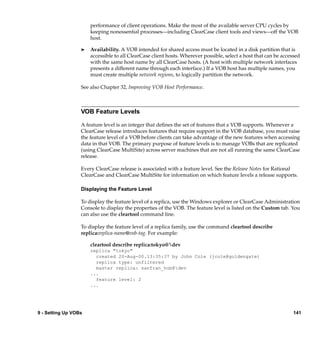 performance of client operations. Make the most of the available server CPU cycles by
                      keeping nonessential processes—including ClearCase client tools and views—off the VOB
                      host.

                  ®   Availability. A VOB intended for shared access must be located in a disk partition that is
                      accessible to all ClearCase client hosts. Wherever possible, select a host that can be accessed
                      with the same host name by all ClearCase hosts. (A host with multiple network interfaces
                      presents a different name through each interface.) If a VOB host has multiple names, you
                      must create multiple network regions, to logically partition the network.

                  See also Chapter 32, Improving VOB Host Performance.



                  VOB Feature Levels

                  A feature level is an integer that deﬁnes the set of features that a VOB supports. Whenever a
                  ClearCase release introduces features that require support in the VOB database, you must raise
                  the feature level of a VOB before clients can take advantage of the new features when accessing
                  data in that VOB. The primary purpose of feature levels is to manage VOBs that are replicated
                  (using ClearCase MultiSite) across server machines that are not all running the same ClearCase
                  release.

                  Every ClearCase release is associated with a feature level. See the Release Notes for Rational
                  ClearCase and ClearCase MultiSite for information on which feature levels a release supports.

                  Displaying the Feature Level

                  To display the feature level of a replica, use the Windows explorer or ClearCase Administration
                  Console to display the properties of the VOB. The feature level is listed on the Custom tab. You
                  can also use the cleartool command line.

                  To display the feature level of a replica family, use the command cleartool describe
                  replica:replica-name@vob-tag. For example:

                      cleartool describe replica:tokyo@dev
                      replica "tokyo"
                        created 20-Aug-00.13:35:37 by John Cole (jcole@goldengate)
                        replica type: unfiltered
                        master replica: sanfran_hub@dev
                      ...
                        feature level: 2
                      ...




9 - Setting Up VOBs                                                                                              141
 