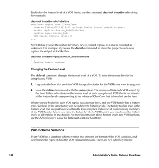 To display the feature level of a VOB family, use the command cleartool describe vob:vob-tag.
      For example:

      cleartool describe vob:/vobs/dev
      versioned object base "/vobs/dev"
        created 15-Aug-00.14:19:03 by Susan Goechs (susan.user@minuteman)
        master replica: boston_hub@/vobs/dev
        replica name: boston_hub
        VOB family feature level: 2
      ...

      NOTE:  Before you set the feature level for a newly created replica, its value is recorded as
      unknown. For example, if you use the describe command to show the properties of a new
      replica, the output looks like this:

      cleartool describe replica:sanfran_hub@/vobs/dev
      ...
        feature level: unknown

      Changing the Feature Level

      The chﬂevel command changes the feature level of a VOB. To raise the feature level of an
      unreplicated VOB:

      1. Log on to the host that contains VOB storage directories for the VOBs you want to upgrade.

      2. Issue the chﬂevel command with the –auto option. The command lists each VOB served by
         the host. It then offers to raise the feature level of each unreplicated VOB that is not already
         at the feature level corresponding to the release of ClearCase that is installed on the host.

      When you use MultiSite, each VOB replica has a feature level, and the VOB family has a feature
      level. Replicas in the same family can have different feature levels. The family feature level is the
      feature level that is equal to or less than the lowest replica feature level found among members
      of the VOB family. Before you raise the feature level of a VOB family, you must raise the feature
      levels of all replicas in that family. For more information about feature levels and VOB replicas,
      see the Administrator’s Guide for Rational ClearCase MultiSite.



      VOB Schema Versions

      Every VOB has a database schema version that denotes the format of the VOB database, and
      determines the types of data the VOB can accommodate. There are two schema versions:




142                                                            Administrator’s Guide: Rational ClearCase
 