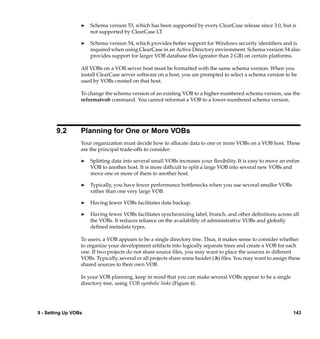 ®   Schema version 53, which has been supported by every ClearCase release since 3.0, but is
                      not supported by ClearCase LT

                  ®   Schema version 54, which provides better support for Windows security identiﬁers and is
                      required when using ClearCase in an Active Directory environment. Schema version 54 also
                      provides support for larger VOB database ﬁles (greater than 2 GB) on certain platforms.

                  All VOBs on a VOB server host must be formatted with the same schema version. When you
                  install ClearCase server software on a host, you are prompted to select a schema version to be
                  used by VOBs created on that host.

                  To change the schema version of an existing VOB to a higher-numbered schema version, use the
                  reformatvob command. You cannot reformat a VOB to a lower-numbered schema version.




        9.2       Planning for One or More VOBs
                  Your organization must decide how to allocate data to one or more VOBs on a VOB host. These
                  are the principal trade-offs to consider:

                  ®   Splitting data into several small VOBs increases your ﬂexibility. It is easy to move an entire
                      VOB to another host. It is more difﬁcult to split a large VOB into several new VOBs and
                      move one or more of them to another host.

                  ®   Typically, you have fewer performance bottlenecks when you use several smaller VOBs
                      rather than one very large VOB.

                  ®   Having fewer VOBs facilitates data backup.

                  ®   Having fewer VOBs facilitates synchronizing label, branch, and other deﬁnitions across all
                      the VOBs. It reduces reliance on the availability of administrative VOBs and globally
                      deﬁned metadata types.

                  To users, a VOB appears to be a single directory tree. Thus, it makes sense to consider whether
                  to organize your development artifacts into logically separate trees and create a VOB for each
                  one. If two projects do not share source ﬁles, you may want to place the sources in different
                  VOBs. Typically, several or all projects share some header (.h) ﬁles. You may want to assign these
                  shared sources to their own VOB.

                  In your VOB planning, keep in mind that you can make several VOBs appear to be a single
                  directory tree, using VOB symbolic links (Figure 4).




9 - Setting Up VOBs                                                                                              143
 