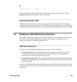 dir
                  ...
                  12/18/94 10:23a                <DIR>            lib
                  ...

                  Relative pathnames ensure that the link is traversed correctly in all view contexts. See the
                  pathnames_ccase reference page for more on this topic.



                  Planning for Release VOBs

                  VOBs are not for source ﬁles only; you can also use them to store product releases (binaries,
                  conﬁguration ﬁles, bitmaps, and so on). Such VOBs tend to grow quickly; we recommend that in
                  a multiple-architecture environment, you store releases for different platforms in separate VOBs.




        9.3       Modifying a UNIX VOB Host for ClearCase
                  Each VOB is managed by several server processes, which run on the VOB server host. Because
                  these servers make signiﬁcant demands on system resources, server conﬁguration is an
                  important contributor to application performance.



                  UNIX Kernel Resources

                  You may need to adjust the following kernel resources on a UNIX VOB host:

                  ®     Overall process table. The operating system’s process table must support 96 or more
                        concurrent user processes. If more than three or four VOBs are to reside on the host,
                        increase the size of the process table to at least 128.

                  ®     Overall ﬁle descriptor table. The size of the operating system’s ﬁle descriptor table must be
                        at least 700. If more than three or four VOBs are to reside on the host, increase the size of the
                        ﬁle descriptor table.

                  You may also ﬁnd it beneﬁcial to adjust kernel resources for the VOB host after ClearCase has
                  been up and running for some time. For more information, see Tune Block Buffer Caches on UNIX
                  on page 497.




9 - Setting Up VOBs                                                                                                  145
 