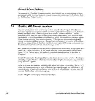 Optional Software Packages

            To ensure correct ClearCase operation, you may need to install one or more optional software
            packages available from your hardware vendor. For more information, see the Installation Guide
            for the ClearCase Product Family.




      9.4   Creating VOB Storage Locations
            You may specify one or more server storage locations for each network region deﬁned in your
            ClearCase registry. You designate whether a server storage location is to be used for VOB or view
            storage when you create it. VOB storage locations provide administrators with a way to
            designate speciﬁc hosts and disks that will be recommended to users or other administrators
            creating new VOBs. Although these storage locations are not the default choice for VOB-creation
            tools, creating and using them can simplify many VOB setup and administration tasks.VOB
            storage locations should be created on a disk partition that has plenty of room for VOB database
            growth and is accessible to all ClearCase client hosts in the region. VOB storage locations can also
            be created on a supported network attached storage device.

            On UNIX hosts, the partition where the VOB storage location is created must be exported so that
            other UNIX clients can mount it. If you plan to make the VOB accessible to Windows clients
            using CCFS or TAS, the server will need to be conﬁgured for that purpose, as described in
            Chapter 6.

            For Windows hosts, the directory (folder) must be shared. You can control whether a directory is
            shared by using the Windows net share command or by setting the directory’s sharing properties
            using Windows Explorer.

            NOTE:  By default, newly created shares have few access restrictions. If you modify the ACL of a
            share that corresponds to one or more VOB or view storage directories, you must preserve full
            access rights for all users who need access to the VOB or view. In addition, you must grant full
            access to the ClearCase administrators group.

            See the mkstgloc reference page for more on this topic.




146                                                                  Administrator’s Guide: Rational ClearCase
 