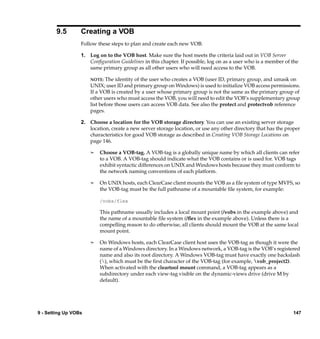 9.5       Creating a VOB
                  Follow these steps to plan and create each new VOB:

                  1. Log on to the VOB host. Make sure the host meets the criteria laid out in VOB Server
                     Conﬁguration Guidelines in this chapter. If possible, log on as a user who is a member of the
                     same primary group as all other users who will need access to the VOB.

                      NOTE:   The identity of the user who creates a VOB (user ID, primary group, and umask on
                      UNIX; user ID and primary group on Windows) is used to initialize VOB access permissions.
                      If a VOB is created by a user whose primary group is not the same as the primary group of
                      other users who must access the VOB, you will need to edit the VOB’s supplementary group
                      list before those users can access VOB data. See also the protect and protectvob reference
                      pages.

                  2. Choose a location for the VOB storage directory. You can use an existing server storage
                     location, create a new server storage location, or use any other directory that has the proper
                     characteristics for good VOB storage as described in Creating VOB Storage Locations on
                     page 146.

                      ¢   Choose a VOB-tag. A VOB-tag is a globally unique name by which all clients can refer
                          to a VOB. A VOB-tag should indicate what the VOB contains or is used for. VOB tags
                          exhibit syntactic differences on UNIX and Windows hosts because they must conform to
                          the network naming conventions of each platform.

                      ¢   On UNIX hosts, each ClearCase client mounts the VOB as a ﬁle system of type MVFS, so
                          the VOB-tag must be the full pathname of a mountable ﬁle system, for example:

                          /vobs/flex

                          This pathname usually includes a local mount point (/vobs in the example above) and
                          the name of a mountable ﬁle system (/ﬂex in the example above). Unless there is a
                          compelling reason to do otherwise, all clients should mount the VOB at the same local
                          mount point.

                      ¢   On Windows hosts, each ClearCase client host uses the VOB-tag as though it were the
                          name of a Windows directory. In a Windows network, a VOB-tag is the VOB’s registered
                          name and also its root directory. A Windows VOB-tag must have exactly one backslash
                          (), which must be the ﬁrst character of the VOB-tag (for example, vob_project2).
                          When activated with the cleartool mount command, a VOB-tag appears as a
                          subdirectory under each view-tag visible on the dynamic-views drive (drive M by
                          default).




9 - Setting Up VOBs                                                                                             147
 