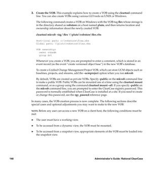 3. Create the VOB. This example explains how to create a VOB using the cleartool command
         line. You can also create VOBs using various GUI tools on UNIX or Windows.

          The following command creates a VOB on Windows with the VOB-tag ﬂex whose storage is
          in the directory shared as vobstore on a host named pluto, and then returns location and
          ownership information about the newly created VOB.

          cleartool mkvob –tag ﬂex plutovobstoreﬂex.vbs

          Host-local path: c:vobstoreflex.vbs
          Global path: plutovobstoreflex.vbs

          VOB ownership:
            owner vobadm
            group dvt

          Whenever you create a VOB, you are prompted to enter a comment, which is stored in an
          event record (as the event “create versioned object base”) in the new VOB’s database.

          To create a Uniﬁed Change Management Project VOB, which can store UCM objects such as
          baselines, projects, and streams, add the –ucmproject option when you run mkvob.

          By default, VOBs are created as private VOBs. Specify -public on the mkvob command line
          to make a public VOB. Public VOBs can be mounted one at a time using the cleartool mount
          command, or as a group using the command cleartool mount –all. If you specify -public on
          the mkvob command line, you are prompted to enter the ClearCase registry password. This
          password is normally established when ClearCase is installed at a site. If you need to create
          or change this password, see the rgy_passwd reference page.

      In many cases, the VOB-creation process is now complete. The following sections describe
      special cases and optional adjustments you may want to make to the new VOB.

      NOTE: Before   any user can access a new VOB on a client host, the following conditions must be
      met:

      ®   The user must have a working view.

      ®   To be accessed from a dynamic view, the VOB must be mounted.

      ®   To be accessed from a snapshot view, appropriate elements of the VOB must be loaded into
          the snapshot view.




148                                                          Administrator’s Guide: Rational ClearCase
 