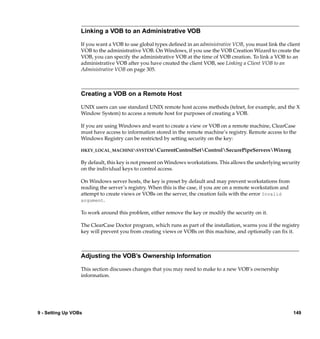 Linking a VOB to an Administrative VOB

                  If you want a VOB to use global types deﬁned in an administrative VOB, you must link the client
                  VOB to the administrative VOB. On Windows, if you use the VOB Creation Wizard to create the
                  VOB, you can specify the administrative VOB at the time of VOB creation. To link a VOB to an
                  administrative VOB after you have created the client VOB, see Linking a Client VOB to an
                  Administrative VOB on page 305.



                  Creating a VOB on a Remote Host

                  UNIX users can use standard UNIX remote host access methods (telnet, for example, and the X
                  Window System) to access a remote host for purposes of creating a VOB.

                  If you are using Windows and want to create a view or VOB on a remote machine, ClearCase
                  must have access to information stored in the remote machine’s registry. Remote access to the
                  Windows Registry can be restricted by setting security on the key:

                  HKEY_LOCAL_MACHINESYSTEMCurrentControlSetControlSecurePipeServersWinreg

                  By default, this key is not present on Windows workstations. This allows the underlying security
                  on the individual keys to control access.

                  On Windows server hosts, the key is preset by default and may prevent workstations from
                  reading the server’s registry. When this is the case, if you are on a remote workstation and
                  attempt to create views or VOBs on the server, the creation fails with the error Invalid
                  argument.

                  To work around this problem, either remove the key or modify the security on it.

                  The ClearCase Doctor program, which runs as part of the installation, warns you if the registry
                  key will prevent you from creating views or VOBs on this machine, and optionally can ﬁx it.



                  Adjusting the VOB’s Ownership Information

                  This section discusses changes that you may need to make to a new VOB’s ownership
                  information.




9 - Setting Up VOBs                                                                                              149
 