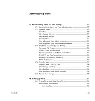 Administering Views



           17. Understanding Views and View Storage ................................................................. 327
                  17.1 Introduction to Views and View Administration ..................................... 327
                  17.2 Dynamic Views............................................................................................... 328
                       View Root ........................................................................................................ 329
                       View Storage Directory ................................................................................. 329
                       View-Private Storage ..................................................................................... 330
                       View Database ................................................................................................ 331
                       How a Dynamic View Selects Versions ...................................................... 332
                       How a Dynamic View Manages Derived Objects ..................................... 332
                  17.3 The Multiversion File System (MVFS) ........................................................ 333
                       Supported File Types..................................................................................... 333
                       The MVFS and Audited Builds .................................................................... 333
                       Known Limitations of the MVFS on Windows.......................................... 334
                       The MVFS and Case-Sensitivity................................................................... 335
                       Running Executables in the MVFS .............................................................. 335
                       MVFS Performance ........................................................................................ 335
                  17.4 Snapshot Views .............................................................................................. 335
                       Snapshot View Directory Tree ..................................................................... 336
                       View Storage Directory ................................................................................. 337
                       View Database ................................................................................................ 338
                       How a Snapshot View Selects Versions...................................................... 338
                  17.5 Remote View Storage..................................................................................... 339


           18. Setting Up Views............................................................................................................ 341
                  18.1 Setting Up an Individual User’s View ........................................................ 341
                        View Storage Requirements ......................................................................... 342
                                      View Database ......................................................................................... 342



Contents                                                                                                                                     xix

                /vobs/doc/ccase/admin/cc_adminTOC.fm — September 13, 2001 2:13 pm
 