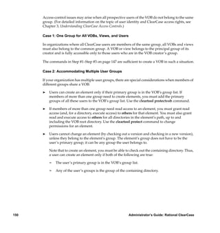 Access-control issues may arise when all prospective users of the VOB do not belong to the same
      group. (For detailed information on the topic of user identity and ClearCase access rights, see
      Chapter 3, Understanding ClearCase Access Controls.)

      Case 1: One Group for All VOBs, Views, and Users

      In organizations where all ClearCase users are members of the same group, all VOBs and views
      must also belong to the common group. A VOB or view belongs to the principal group of its
      creator and is fully accessible only to those users who are in the VOB creator’s group.

      The commands in Step #1–Step #3 on page 147 are sufﬁcient to create a VOB in such a situation.

      Case 2: Accommodating Multiple User Groups

      If your organization has multiple user groups, there are special considerations when members of
      different groups share a VOB:

      ®   Users can create an element only if their primary group is in the VOB’s group list. If
          members of more than one group need to create elements, you must add the primary
          groups of all these users to the VOB’s group list. Use the cleartool protectvob command.

      ®   If members of more than one group need read access to an element, you must grant read
          access (and, for a directory, execute access) to others for that element. You must also grant
          read and execute access to others for all directories in the element’s path, up to and
          including the VOB root directory. Use the cleartool protect command to change
          permissions for an element.

      ®   Users cannot change an element (by checking out a version and checking in a new version),
          unless they belong to the element’s group. The element’s group does not have to be the
          user’s primary group; it can be any group the user belongs to.

          Note that to create an element, you must be able to check out the containing directory. Thus,
          a user can create an element only if both of the following are true:

          ¢   The user’s primary group is in the VOB’s group list.

          ¢   Any of the user’s groups is the group of the containing directory.




150                                                          Administrator’s Guide: Rational ClearCase
 