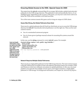 Ensuring Global Access to the VOB—Special Cases for UNIX

                  The output from the mkvob command (Step #3 on on page 148) includes a global (networkwide)
                  pathname for the VOB storage directory. This pathname is derived heuristically; that is, it’s an
                  intelligent guess. Depending on the accuracy of the guess, you may have some more work to do
                  before the VOB will be accessible to all ClearCase hosts.

                  Two of the most common reasons this guess can be wrong are unique to UNIX clients.

                  Guess Was Wrong, But Global Pathname Does Exist

                  There may be a global pathname that all ClearCase client hosts can use to access the VOB storage
                  directory, but mkvob’s heuristically derived pathname is not the right one. These are the most
                  common reasons:

                  ®   Use of a nonstandard automount program

                  ®   Use of a home-grown (perhaps manual) scheme for mounting ﬁle systems around the
                      network

                  In this case, use the mktag command to correct mkvob’s guess. For example:
host and hpath     cleartool mktag –replace –vob –public –tag /vobs/ﬂex 
information must     –host ccsvr01
be valid on the VOB –hpath /vobstore/ﬂex.vbs
host. gpath must     –gpath /allvobs/ﬂex.vbs
be a valid           /vobstore/ﬂex.vbs
pathname to the Vob tag registry password: <enter password>
VOB on all hosts.     .
pathname to the       .
storage directory
must be valid on
the local host

                  Network Requires Multiple Global Pathnames

                  There may be no single global pathname for the VOB storage directory. The most common reason
                  is that the VOB must be accessible to hosts with different operating systems (for example, UNIX
                  and Windows) which have different conventions for global pathnames. In this case, you must
                  partition your network into multiple network regions; each region must have a single global
                  pathname to VOB storage. For background information, see Chapter 26, Administering Regions.




9 - Setting Up VOBs                                                                                            151
 
