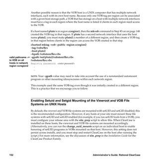 Another possible reason is that the VOB host is a UNIX computer that has multiple network
                   interfaces, each with its own host name. Because only one VOB-tag per region can be associated
                   with a given host storage path, a VOB that has storage on a host with multiple network interfaces
                   must have a tag in each region where the host name is listed if clients in each region need access
                   to the VOB.

                   If a host named pluto is in region ccregion1, then the mkvob command in Step #3 on on page 148
                   created the VOB-tag in that region. If pluto has a second network interface that uses the host
                   name pluto2, you must make pluto2 a member of a different region, and then create a VOB-tag
                   in that region before clients in the region can access the VOB created in that step.
                  cleartool mktag –vob –public -region ccregion2
                  –tag /vobs/ﬂex
                  –host pluto2
                  –hpath /vobstore/ﬂex.vbs
valid pathname –> –gpath /net/pluto2/vobstore/ﬂex.vbs
to VOB on all     /vobstore/ﬂex.vbs
hosts in network   Registry password: <enter password>
region ccregion2     .
                     .

                   NOTE: Your –gpath value may need to take into account the use of a nonstandard automount
                   program or other mounting idiosyncrasies within each network region.

                   This example used the same VOB-tag even though it was initially created in a different region.
                   This is a practice that we encourage you to follow.



                   Enabling Setuid and Setgid Mounting of the Viewroot and VOB File
                   Systems on UNIX Hosts

                   By default, the viewroot and VOB ﬁle systems are mounted with setUID and setGID disabled; this
                   is the recommended conﬁguration. However, if any hosts at your site must mount these ﬁle
                   systems with setUID and setGID enabled (for example, if you run setUID tools from a VOB), you
                   must conﬁgure your release area with the site_prep script to allow this. When ClearCase is
                   installed on these hosts, the viewroot and VOB ﬁle systems are mounted accordingly.
                   (Alternatively, you can run the change_suid_mounts script on an individual host to enable
                   honoring of setUID programs in VOBs mounted on that host. However, this setting does not
                   persist across installs, and you must stop and restart ClearCase on the host after running the
                   script.) For more information, see the discussion of site_prep in the Installation Guide for the
                   ClearCase Product Family.




152                                                                       Administrator’s Guide: Rational ClearCase
 