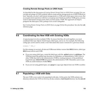 Creating Remote Storage Pools on UNIX Hosts

                  As described in the discussion of Creating Remote Storage Pools on UNIX Hosts on page 214, you
                  can take advantage of UNIX symbolic links to create remote storage pools on a UNIX VOB server
                  host. Typically, you don’t add remote storage pools to a VOB until a disk-space crisis occurs. But
                  as you gain more experience with how your group uses ClearCase and how VOBs grow, you may
                  want to add remote storage pools when you ﬁrst create a VOB. This approach can help to
                  postpone the disk-space crisis, perhaps even avoid it altogether.

                  See Creating Remote Storage Pools on UNIX Hosts on page 214 for the procedure. See also the vob
                  reference page.




        9.6       Coordinating the New VOB with Existing VOBs
                  A typical project involves multiple VOBs. To ensure that they all work together, you must
                  coordinate their type objects: branch types, label types, and so on. For example, the following
                  conﬁg spec can be used to create a view that selects the source versions for a previous release:

                  element * REL_3

                  For this strategy to succeed, all relevant VOBs must deﬁne version label REL3; that is, label type
                  REL3 must exist in each VOB:

                  ®   If you are using global types, create the label type with the –global option to mklbtype. The
                      VOB that stores this global type becomes, by deﬁnition, an administrative VOB. Users in
                      other VOBs then link to the administrative VOB by creating instances of the predeﬁned
                      hyperlink type AdminVOB that point to the administrative VOB. Thereafter, users in any
                      VOB can create instances of label REL3.

                  ®   If you are not using global types, use cptype to copy type objects from one VOB to another.




        9.7       Populating a VOB with Data
                  The new VOB is now ready to be populated with data. At this point, the VOB contains one
                  directory element, the VOB root directory. (It also contains a lost+found directory. See the mkvob




9 - Setting Up VOBs                                                                                              153
 