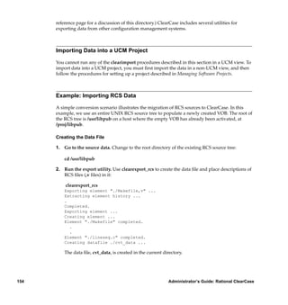 reference page for a discussion of this directory.) ClearCase includes several utilities for
      exporting data from other conﬁguration management systems.



      Importing Data into a UCM Project

      You cannot run any of the clearimport procedures described in this section in a UCM view. To
      import data into a UCM project, you must ﬁrst import the data in a non-UCM view, and then
      follow the procedures for setting up a project described in Managing Software Projects.



      Example: Importing RCS Data

      A simple conversion scenario illustrates the migration of RCS sources to ClearCase. In this
      example, we use an entire UNIX RCS source tree to populate a newly created VOB. The root of
      the RCS tree is /usr/libpub on a host where the empty VOB has already been activated, at
      /proj/libpub.

      Creating the Data File

      1. Go to the source data. Change to the root directory of the existing RCS source tree:

          cd /usr/libpub

      2. Run the export utility. Use clearexport_rcs to create the data ﬁle and place descriptions of
         RCS ﬁles (,v ﬁles) in it:

          clearexport_rcs
          Exporting element "./Makefile,v" ...
          Extracting element history ...
          .
          Completed.
          Exporting element ...
          Creating element ...
          Element "./Makefile" completed.
            .
            .
          Element "./lineseq.c" completed.
          Creating datafile ./cvt_data ...

          The data ﬁle, cvt_data, is created in the current directory.




154                                                            Administrator’s Guide: Rational ClearCase
 