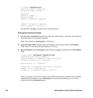 c:libpub> clearexport_pvcs
         Exporting element ".makefile" ...
         Extracting element history ...
         .
         Completed.
         Exporting element ...
         Creating element ...
         Element ".makefile" completed.
           .
           .
         Element ".lineseq.c" completed.
         Creating datafile .cvt_data ...

         The data ﬁle, cvt_data, is created in the current directory.

      Running the Conversion Scripts

      3. Use any view. clearimport ignores the conﬁg spec. Importing in a dynamic view improves
         the performance of the import operation.

         NOTE:   You cannot run clearimport in a UCM view.

      4. Go to the target VOB. Change to the root directory of the newly created vob_libpub
         VOB—that is, to the directory speciﬁed by its VOB-tag:

      5. Run clearimport. Run clearimport on the dataﬁle, cvt_data, to populate the vob_libpub
         VOB:

         z:vob_libpub> clearimport c:libpubcvt_data
         Converting files from c:libpub to .
         Created element "..makefile" (type "text_file").
         Changed protection on "..makefile".

         Making version of ..makefile

         Checked out "..makefile" from version "main0".
         Comment for all listed objects:
         Checked in "..makefile" version "main1".
           .
           .

         There is no need to check out or check in the VOB’s root directory element; this is handled
         automatically. If problems cause clearimport to terminate prematurely, you can ﬁx the
         problems and run clearimport again.




156                                                          Administrator’s Guide: Rational ClearCase
 