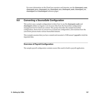 For more information on the ClearCase exporters and importer, see the clearexport_ccase,
                      clearexport_pvcs, clearexport_rcs, clearexport_sccs, clearexport_ssafe, clearexport_cvs,
                      clearimport and clearfsimport reference pages.




        9.8       Converting a SourceSafe Conﬁguration
                  This section uses a sample conﬁguration to show how to use the clearexport_ssafe and
                  clearimport utilities to migrate a set of source ﬁles from the SourceSafe conﬁguration
                  management tool to ClearCase control. This section describes the sample SourceSafe
                  conﬁguration, shows how to convert it to a ClearCase conﬁguration, and examines how the
                  conversion process treats various SourceSafe features.

                  This example assumes that you have created and mounted a VOB named payroll to hold the
                  imported data.



                  Overview of Payroll Conﬁguration

                  The sample payroll conﬁguration contains source ﬁles used to build a payroll application.




9 - Setting Up VOBs                                                                                           157
 