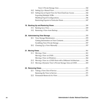 View’s Private Storage Area ..................................................................342
                 18.2 Setting Up a Shared View..............................................................................343
                 18.3 Setting Up an Export View for Non-ClearCase Access ............................344
                      Exporting Multiple VOBs ..............................................................................346
                      Multihop Export Configurations..................................................................346
                      Restricting Exports to Particular Hosts .......................................................347


     19. Backing Up and Restoring Views ..............................................................................349
            19.1 Backing Up a View .........................................................................................349
            19.2 Restoring a View from Backup.....................................................................351


     20. Administering View Storage .......................................................................................355
           20.1 View Storage Maintenance............................................................................355
                 Getting Information on View Contents.......................................................355
                 Scrubbing View-Private Storage...................................................................357
           20.2 Cleaning Up a View Manually .....................................................................357


     21. Moving Views ..................................................................................................................361
           21.1 Moving a View................................................................................................361
                 Moving a View on UNIX...............................................................................362
                 Moving a View on Windows ........................................................................364
           21.2 Moving a View to a UNIX Host with a Different Architecture ...............366
           21.3 Moving a Dynamic View’s Private Storage Area on UNIX .....................369


     22. Removing Views.............................................................................................................371
                 22.1 Taking a View Out of Service .......................................................................371
                      Restoring the View to Service .......................................................................371
                 22.2 Permanent Removal of a View .....................................................................371




xx                                                                         Administrator’s Guide: Rational ClearCase

           /vobs/doc/ccase/admin/cc_adminTOC.fm — September 13, 2001 2:13 pm
 