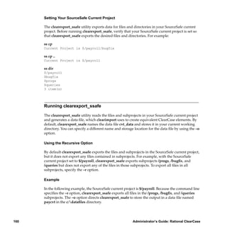 Setting Your SourceSafe Current Project

      The clearexport_ssafe utility exports data for ﬁles and directories in your SourceSafe current
      project. Before running clearexport_ssafe, verify that your SourceSafe current project is set so
      that clearexport_ssafe exports the desired ﬁles and directories. For example:

      ss cp
      Current Project is $/payroll/bugfix

      ss cp ..
      Current Project is $/payroll

      ss dir
      $/payroll
      $bugfix
      $progs
      $queries
      3 item(s)




      Running clearexport_ssafe

      The clearexport_ssafe utility reads the ﬁles and subprojects in your SourceSafe current project
      and generates a data ﬁle, which clearimport uses to create equivalent ClearCase elements. By
      default, clearexport_ssafe names the data ﬁle cvt_data and stores it in your current working
      directory. You can specify a different name and storage location for the data ﬁle by using the –o
      option.

      Using the Recursive Option

      By default clearexport_ssafe exports the ﬁles and subprojects in the SourceSafe current project,
      but it does not export any ﬁles contained in subprojects. For example, with the SourceSafe
      current project set to $/payroll, clearexport_ssafe exports subprojects /progs, /bugﬁx, and
      /queries but does not export any of the ﬁles in those subprojects. To export all ﬁles in all
      subprojects, specify the –r option.

      Example

      In the following example, the SourceSafe current project is $/payroll. Because the command line
      speciﬁes the –r option, clearexport_ssafe exports all ﬁles in the /progs, /bugﬁx, and /queries
      subprojects. The –o option directs clearexport_ssafe to store the output in a data ﬁle named
      paycvt in the c:dataﬁles directory.




160                                                          Administrator’s Guide: Rational ClearCase
 