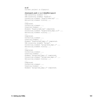 ss cd
                  Current project is $/payroll

                  clearexport_ssafe –r –o c:dataﬁlespaycvt
                  VOB directory element “.”.
                  VOB directory element “bugfix”.
                  Converting element “bugfixadd.sql” ...
                  Extracting element history ...
                  ....
                  Completed.
                  Converting element ...
                  Creating element ...
                  Element “bugfix/add.sql” completed.
                  Converting element “bugfixmod_empl.c;3” ...
                  Extracting element history ...
                  ...
                  Completed.
                  Converting element ...
                  Creating element ...
                  Element “bugfix/mod_empl.c” completed.
                  VOB directory element “progs”.
                  Converting element “progsmod_empl.c” ...
                  Extracting element history ...
                  ...
                  Completed.
                  Converting element ...
                  Creating element ...
                  Element “progs/mod_empl.c” completed.
                  Converting element “progsnew_empl.c” ...
                  Extracting element history ...
                  ...
                  Completed.
                  Converting element ...
                  Creating element ...
                  Element “progs/new_empl.c” completed.




9 - Setting Up VOBs                                              161
 