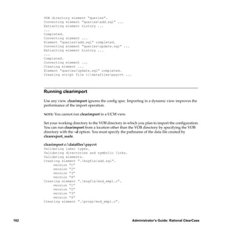 VOB directory element “queries”.
      Converting element “queriesadd.sql” ...
      Extracting element history ...
      ...
      Completed.
      Converting element ...
      Element “queries/add.sql” completed.
      Converting element “queriesupdate.sql” ...
      Extracting element history ...
      ...
      Completed.
      Converting element ...
      Creating element ...
      Element “queries/update.sql” completed.
      Creating script file c:datafilespaycvt ...




      Running clearimport

      Use any view. clearimport ignores the conﬁg spec. Importing in a dynamic view improves the
      performance of the import operation.

      NOTE:   You cannot run clearimport in a UCM view.

      Set your working directory to the VOB directory in which you plan to import the conﬁguration.
      You can run clearimport from a location other than the VOB directory by specifying the VOB
      directory with the –d option. You must specify the pathname of the data ﬁle created by
      clearexport_ssafe.

      clearimport c:dataﬁlespaycvt
      Validating label types.
      Validating directories and symbolic links.
      Validating elements.
      Creating element “.bugfix/add.sql”.
           version “1”
           version “2”
           version “3”
           version “4”
      Creating element “.bugfix/mod_empl.c”.
           version “1”
           version “2”
           version “3”
           version “4”
      Creating element “.progs/mod_empl.c”.




162                                                        Administrator’s Guide: Rational ClearCase
 