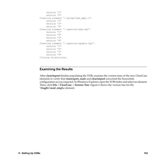 version “1”
                       version “2”
                  Creating element “.progs/new_empl.c”.
                       version “1”
                       version “2”
                       version “3”
                  Creating element “.queries/add.sql”.
                       version “1”
                       version “2”
                       version “3”
                       version “4”
                  Creating element “.queries/update.sql”.
                       version “1”
                       version “2”
                       version “3”
                       version “4”
                  Closing directories.




                  Examining the Results

                  After clearimport ﬁnishes populating the VOB, examine the version trees of the new ClearCase
                  elements to verify that clearexport_ssafe and clearimport converted the SourceSafe
                  conﬁguration as you expected. In Windows Explorer, open the VOB folder and select an element.
                  Then, click File > ClearCase > Version Tree. Figure 6 shows the version tree for the
                  bugﬁxmod_empl.c element.




9 - Setting Up VOBs                                                                                         163
 