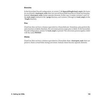Branches

                  In the SourceSafe Payroll conﬁguration, at version 3, the $payroll/bugﬁx/mod_empl.c ﬁle forms
                  its own branch. clearexport_ssafe does not convert SourceSafe branches to ClearCase branches.
                  Instead, clearexport_ssafe creates separate elements. In this case, it creates versions 1 and 2 of
                  the mod_empl.c element in the progs directory, and versions 1 through 4 of mod_empl.c in the
                  bugﬁx directory.

                  Pins

                  ClearCase does not have a feature equivalent to a SourceSafe pin. Sometimes, pins perform the
                  same function as labels; therefore, the conversion process maps pins to labels. In the SourceSafe
                  Payroll conﬁguration, version 3 of mod_empl.c is pinned. The conversion process applies a label
                  with the name PINNED.

                  Shares

                  ClearCase does not have a feature equivalent to a SourceSafe share. clearexport_ssafe does not
                  preserve shares as hard links during conversion. Instead, shares become separate elements.




9 - Setting Up VOBs                                                                                             165
 