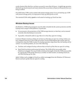 scrubs cleartext ﬁles that have not been accessed in more than 96 hours. A nightly tar operation
      that backs up cleartext pools and resets cleartext ﬁle access times will prevent the pools from ever
      being scrubbed.

      On UNIX hosts, VOBs can be created with remote storage pools. If you are backing up a VOB
      with remote storage pools, it is important to back up these pools as well.

      The standard UNIX utility cpio(1) is well suited to backing up ClearCase data.



      Windows Backup Issues

      On Windows, VOB backup programs must be able to handle the ﬁle system protection and ﬁle
      locking issues unique to that platform. In particular:

      ®   It must preserve the protections of the VOB storage directory so that they can be restored
          correctly when the backup is recovered.

      ®   If possible, it should be able to copy ﬁles even when they open for writing.

      Common Windows backup utilities do not back up ﬁles that are open for writing. Unless you
      have stopped ClearCase on the VOB server host, several VOB database ﬁles remain open for
      writing even when the VOB is locked. If a backup operation skips these ﬁles, the backup will be
      useless. To avoid this problem, do one of the following:

      ®   Purchase and conﬁgure backup software that can back up ﬁles that are open for writing.

      ®   Stop ClearCase before performing the backup. The VOB will be inaccessible while
          ClearCase is stopped. You may be able to decrease the length of time the VOB is inaccessible
          by copying the VOB storage directory to another on-disk location, re-starting ClearCase,
          and then backing up the copy

      NOTE: Utilities such as ccopy (a ClearCase utility) and scopy (from the Windows NT Resource
      Kit) do not back up ﬁles that are open for writing.




168                                                            Administrator’s Guide: Rational ClearCase
 