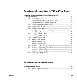 Administering Network Attached VOB and View Storage

           23. Using Network Attached Storage with VOB Server and
              View Server Hosts ........................................................................................................... 375
                  23.1 NAS and ClearCase ....................................................................................... 375
                        Configuring Network Access to the NAS Device ..................................... 376
                        Changes Are Required in Some Procedures .............................................. 376
                  23.2 Creating a Storage Location on NAS........................................................... 377
                  23.3 Creating a VOB on NAS................................................................................ 377
                  23.4 Moving a VOB to NAS .................................................................................. 378
                        Moving a VOB That Has No Remote Pools ............................................... 378
                        Consolidating Remote Pools......................................................................... 379
                  23.5 Backing Up a VOB on NAS........................................................................... 379
                        Restoring a VOB from Backup ..................................................................... 380
                  23.6 Creating a View on NAS ............................................................................... 380
                  23.7 Moving a View to NAS ................................................................................. 381
                        Moving a Dynamic View .............................................................................. 381
                        Moving a Snapshot View .............................................................................. 382
                  23.8 Backing Up a View on NAS.......................................................................... 382
                  23.9 Replacing a VOB or View Server Host........................................................ 382
                        Replacing a VOB Server Host....................................................................... 382
                        Replacing a View Server Host...................................................................... 384
                  23.10 Reformatting a VOB or View........................................................................ 385




           Administering ClearCase Licenses

           24. Administering Licenses ............................................................................................... 389
                 24.1 Floating License Architecture....................................................................... 389




Contents                                                                                                                                   xxi

                /vobs/doc/ccase/admin/cc_adminTOC.fm — September 13, 2001 2:13 pm
 