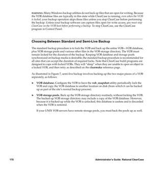 WARNING: Many Windows backup utilities do not back up ﬁles that are open for writing. Because
      the VOB database ﬁles are typically in this state while ClearCase is running, even when the VOB
      is locked, your backup operation skips these ﬁles unless you stop ClearCase before performing
      the backup. Unless your backup software can capture ﬁles open for write access, you must stop
      ClearCase on the VOB host before performing a backup. To stop ClearCase, use the ClearCase
      program in Control Panel.



      Choosing Between Standard and Semi-Live Backup

      The standard backup procedure is to lock the VOB and back up the entire VOB—VOB database,
      plus VOB storage pools and various other ﬁles in the VOB storage directory. The VOB must
      remain locked for the duration of the backup. Keeping VOB database and storage pools
      synchronized on backup media is desirable; the standard backup procedure is recommended for
      all sites that can accept the duration of required locks. Note that ClearCase build programs are
      designed to cope with locked VOBs. They will “sleep” when they are unable to open an object in
      a locked VOB, and then retry as described on the clearmake reference page.

      As illustrated in Figure 7, semi-live backup involves backing up the two major pieces of a VOB
      separately, as follows:

      ®   VOB database. Conﬁgure the VOB to have the vob_snapshot utility periodically lock the
          VOB and copy the VOB database to another location on disk (from which it can be backed
          up as part of the site’s normal backup process).

      ®   VOB storage pools. Back up the VOB storage directory routinely, without locking the VOB.
          The backed up VOB storage directory may include a copy of the VOB database. However,
          because it is backed up while the VOB is unlocked, this database is useless and is discarded
          when the VOB is restored.

          If your UNIX VOB servers have remote storage pools, you must back the pools up as well.




170                                                         Administrator’s Guide: Rational ClearCase
 