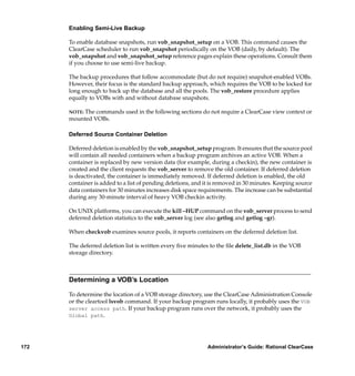 Enabling Semi-Live Backup

      To enable database snapshots, run vob_snapshot_setup on a VOB. This command causes the
      ClearCase scheduler to run vob_snapshot periodically on the VOB (daily, by default). The
      vob_snapshot and vob_snapshot_setup reference pages explain these operations. Consult them
      if you choose to use semi-live backup.

      The backup procedures that follow accommodate (but do not require) snapshot-enabled VOBs.
      However, their focus is the standard backup approach, which requires the VOB to be locked for
      long enough to back up the database and all the pools. The vob_restore procedure applies
      equally to VOBs with and without database snapshots.

      NOTE: The commands used in the following sections do not require a ClearCase view context or
      mounted VOBs.

      Deferred Source Container Deletion

      Deferred deletion is enabled by the vob_snapshot_setup program. It ensures that the source pool
      will contain all needed containers when a backup program archives an active VOB. When a
      container is replaced by new version data (for example, during a checkin), the new container is
      created and the client requests the vob_server to remove the old container. If deferred deletion
      is deactivated, the container is immediately removed. If deferred deletion is enabled, the old
      container is added to a list of pending deletions, and it is removed in 30 minutes. Keeping source
      data containers for 30 minutes increases disk space requirements. The increase can be substantial
      during any 30-minute interval of heavy VOB checkin activity.

      On UNIX platforms, you can execute the kill –HUP command on the vob_server process to send
      deferred deletion statistics to the vob_server log (see also getlog and getlog –gr).

      When checkvob examines source pools, it reports containers on the deferred deletion list.

      The deferred deletion list is written every ﬁve minutes to the ﬁle delete_list.db in the VOB
      storage directory.



      Determining a VOB’s Location

      To determine the location of a VOB storage directory, use the ClearCase Administration Console
      or the cleartool lsvob command. If your backup program runs locally, it probably uses the VOB
      server access path. If your backup program runs over the network, it probably uses the
      Global path.




172                                                          Administrator’s Guide: Rational ClearCase
 