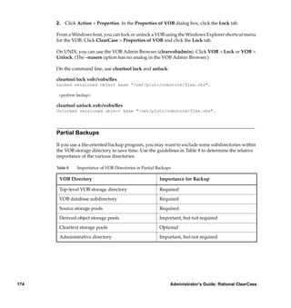 2. Click Action > Properties. In the Properties of VOB dialog box, click the Lock tab.

      From a Windows host, you can lock or unlock a VOB using the Windows Explorer shortcut menu
      for the VOB. Click ClearCase > Properties of VOB and click the Lock tab.

      On UNIX, you can use the VOB Admin Browser (clearvobadmin). Click VOB > Lock or VOB >
      Unlock. (The –nusers option has no analog in the VOB Admin Browser.)

      On the command line, use cleartool lock and unlock:

      cleartool lock vob:/vobs/ﬂex
      Locked versioned object base "/net/pluto/vobstore/flex.vbs".

       <perform backup>

      cleartool unlock vob:/vobs/ﬂex
      Unlocked versioned object base "/net/pluto/vobstore/flex.vbs".




      Partial Backups

      If you use a ﬁle-oriented backup program, you may want to exclude some subdirectories within
      the VOB storage directory to save time. Use the guidelines in Table 8 to determine the relative
      importance of the various directories.

      Table 8   Importance of VOB Directories in Partial Backups

       VOB Directory                                      Importance for Backup

       Top-level VOB storage directory                    Required

       VOB database subdirectory                          Required

       Source storage pools                               Required

       Derived object storage pools                       Important, but not required

       Cleartext storage pools                            Optional

       Administrative directory                           Important, but not required




174                                                            Administrator’s Guide: Rational ClearCase
 