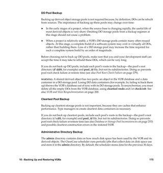 DO Pool Backup

                 Backing up derived object storage pools is not required because, by deﬁnition, DOs can be rebuilt
                 from sources. The importance of backing up these pools may change over time:

                 ®   In the early stages of a project, when the source base is changing rapidly, the useful life of
                     most derived objects is very short. Omitting DO storage pools from a backup regimen at
                     this stage should not cause a problem.

                 ®   When a project is relatively stable, a VOB’s DO storage pools contain many often-reused
                     objects. At this stage, a complete build of a software system may wink in virtually all DOs,
                     rather than building them. Loss of a DO storage pool may increase the time required for
                     such a complete system build by an order of magnitude.

                 Before choosing not to back up DO pools, make sure that you and your development staff can
                 accept the time it may take to rebuild these DOs, which can be very long.

                 If you do not back up DO pools, include each pool’s roots in the backup—the pool’s root
                 directory (dddft, for example) and pool_id ﬁle, but not its subdirectories. Doing so prevents
                 pool root check failure at restore time (see also Pool Root Check Failure on page 279).

                 WARNING: A    shared derived object has two parts: an object in the VOB database and a data
                 container in a DO storage pool. Losing DO data containers (for example, by failing to back them
                 up) throws the VOB’s database out of sync with its DO storage pools. To resynchronize, you must
                 delete all the empty DOs from the VOB database, using cleartool rmdo and/or checkvob. See
                 also VOB and View Resynchronization on page 200.

                 Cleartext Pool Backup

                 Backing up cleartext storage pools is not important, because they are caches that enhance
                 performance. Type managers re-create cleartext data containers as necessary.

                 If you do not back up cleartext pools, include each pool’s roots in the backup—the pool’s root
                 directory (ccdft, for example) and pool_id ﬁle, but not its subdirectories. Doing so prevents
                 pool root check failure at restore time (see also Database or Storage Pool Inconsistencies on page 253)
                 and possible cleartext construction errors in the restored VOB.

                 Administrative Directory Backup

                 The admin directory contains data on how much disk space has been used by the VOB and its
                 derived objects. The ClearCase scheduler runs periodic jobs that collect data on disk space use
                 and store it in the admin directory. By default, the scheduler stores data for the previous 30 days.




10 - Backing Up and Restoring VOBs                                                                                  175
 