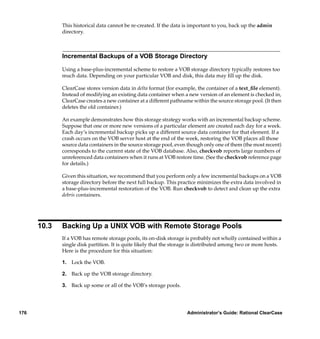 This historical data cannot be re-created. If the data is important to you, back up the admin
             directory.



             Incremental Backups of a VOB Storage Directory

             Using a base-plus-incremental scheme to restore a VOB storage directory typically restores too
             much data. Depending on your particular VOB and disk, this data may ﬁll up the disk.

             ClearCase stores version data in delta format (for example, the container of a text_ﬁle element).
             Instead of modifying an existing data container when a new version of an element is checked in,
             ClearCase creates a new container at a different pathname within the source storage pool. (It then
             deletes the old container.)

             An example demonstrates how this storage strategy works with an incremental backup scheme.
             Suppose that one or more new versions of a particular element are created each day for a week.
             Each day’s incremental backup picks up a different source data container for that element. If a
             crash occurs on the VOB server host at the end of the week, restoring the VOB places all those
             source data containers in the source storage pool, even though only one of them (the most recent)
             corresponds to the current state of the VOB database. Also, checkvob reports large numbers of
             unreferenced data containers when it runs at VOB restore time. (See the checkvob reference page
             for details.)

             Given this situation, we recommend that you perform only a few incremental backups on a VOB
             storage directory before the next full backup. This practice minimizes the extra data involved in
             a base-plus-incremental restoration of the VOB. Run checkvob to detect and clean up the extra
             debris containers.




      10.3   Backing Up a UNIX VOB with Remote Storage Pools
             If a VOB has remote storage pools, its on-disk storage is probably not wholly contained within a
             single disk partition. It is quite likely that the storage is distributed among two or more hosts.
             Here is the procedure for this situation:

             1. Lock the VOB.

             2. Back up the VOB storage directory.

             3. Back up some or all of the VOB’s storage pools.




176                                                                 Administrator’s Guide: Rational ClearCase
 