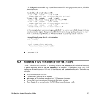 Use the lspool command in any view to determine which storage pools are remote, and their
                     actual locations:

                     cleartool lspool –invob vob:/vobs/ﬂex
                     13-Jan.16:58   vobadm     pool "cdft"
                       "Predefined pool used to store cleartext versions."
                     26-Jan.22:02   vobadm     pool "cltxt01"
                       "remote cleartext storage pool for 'flex' VOB"
                     13-Jan.16:58   vobadm     pool "ddft"
                       "Predefined pool used to store derived objects."
                     13-Jan.16:58   vobadm     pool "sdft"
                       "Predefined pool used to store versions."

                     In this example, there is one remote pool, cltxt01. If you are not sure which storage pools are
                     remote, enter the lspool –long command to list the pool storage global pathname of every
                     pool. Examine these pathnames to determine which ones specify remote locations:

                     cleartool lspool –long –invob vob:/vobs/ﬂex
                     pool "cltxt01"
                          .
                          .
                       pool storage global pathname
                        "/vobstore/flex.vbs/c/cltxt01"
                          .
                          .

                 4. Unlock the VOB.




       10.4      Restoring a VOB from Backup with vob_restore
                 Given a complete and consistent VOB storage backup, vob_restore can accommodate a variety
                 of restore scenarios. You can use vob_restore with or without a VOB snapshot. Any valid VOB
                 backup (as deﬁned in section 10.2 and 10.3) will work. vob_restore handles all of the following
                 subtasks:

                 ®   Stops and restarts ClearCase
                 ®   Updates the ClearCase VOB registry
                 ®   Merges the VOB database snapshot and VOB storage directory
                 ®   Copies the temporary storage directory to the target location
                 ®   Runs checkvob to resynchronize the VOB database and storage pools




10 - Backing Up and Restoring VOBs                                                                              177
 