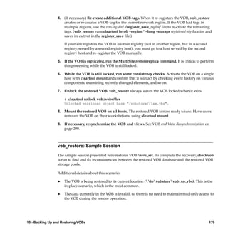 4. (If necessary) Re-create additional VOB-tags. When it re-registers the VOB, vob_restore
                    creates or re-creates a VOB-tag for the current network region. If the VOB had tags in
                    multiple regions, use the vob-stg-dir/../register_save_tagleaf ﬁle to re-create the remaining
                    tags. (vob_restore runs cleartool lsvob –region * –long –storage registered-stg-location and
                    saves its output in the register_save ﬁle.)

                     If your site registers the VOB in another registry (not in another region, but in a second
                     registry, served by a second registry host), you must go to a host served by the second
                     registry host and re-register the VOB manually.

                 5. If the VOB is replicated, run the MultiSite restorereplica command. It is critical to perform
                    this processing while the VOB is still locked.

                 6. While the VOB is still locked, run some consistency checks. Activate the VOB on a single
                    host with cleartool mount and conﬁrm that it is intact by checking event history on various
                    components, examining recently changed elements, and so on.

                 7. Unlock the restored VOB. vob_restore always leaves the VOB locked when it exits.

                     # cleartool unlock vob:/vobs/ﬂex
                     Unlocked versioned object base "/vobstore/flex.vbs".

                 8. Mount the restored VOB on all hosts. The restored VOB is now ready to use. Have users
                    remount the VOB on their workstations, using cleartool mount.

                 9. If necessary, resynchronize the VOB and views. See VOB and View Resynchronization on
                    page 200.



                 vob_restore: Sample Session

                 The sample session presented here restores VOB vob_src. To complete the recovery, checkvob
                 is run to ﬁnd and ﬁx inconsistencies between the restored VOB database and the restored VOB
                 storage pools.

                 Additional details about this scenario:

                 ®   The VOB is being restored to its current location (iovobstorevob_src.vbs). This is the
                     in-place scenario, which is the most common.

                 ®   The data currently in the VOB is invalid, so there is no need to maintain read-only access to
                     the VOB during the restore operation.




10 - Backing Up and Restoring VOBs                                                                                179
 