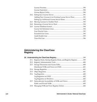 License Priorities.............................................................................................390
                           License Expiration ..........................................................................................390
                           License Report Utility ....................................................................................390
                  24.2     Setting Up a License Server...........................................................................391
                           Adding New Licenses to an Existing License Server Host.......................391
                           Setting Up Additional License Server Hosts ..............................................392
                  24.3     Moving Licenses to Another Host ...............................................................393
                  24.4     Renaming a License Server Host..................................................................394
                  24.5     License Database Format...............................................................................394
                           License Set Definition Lines ..........................................................................394
                           User Priority Lines..........................................................................................395
                           Excluded User Lines.......................................................................................395
                           Audit-Enable Line ..........................................................................................395
                           Time-Out Line .................................................................................................396




       Administering the ClearCase
       Registry

       25. Understanding the ClearCase Registry ...................................................................399
              25.1 Registry Hosts, Backup Registry Hosts, and Registry Regions ...............399
              25.2 Registry Administration Tools .....................................................................400
              25.3 Storage Directories and Access Paths ..........................................................400
                   Distributed VOBs and Views on UNIX .......................................................401
              25.4 Storage Registries ...........................................................................................401
              25.5 Object Registries .............................................................................................401
              25.6 Tag Registries ..................................................................................................402
                   Tag Registries on UNIX .................................................................................402
                   Tag Registries on Windows ..........................................................................402
              25.7 Networkwide Accessibility of VOBs and Views........................................405
                   Public and Private VOBs ...............................................................................405
              25.8 Managing VOB and View Registry Entries ................................................406




xxii                                                                        Administrator’s Guide: Rational ClearCase

            /vobs/doc/ccase/admin/cc_adminTOC.fm — September 13, 2001 2:13 pm
 