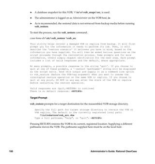 ®   A database snapshot for this VOB, ioevob_snapssrc, is used.

      ®   The administrator is logged on as Administrator on the VOB host, io.

      ®   As is recommended, the restored data is not retrieved from backup media before running
          vob_restore.

      To start the process, run the vob_restore command.

      ccase-home-diretcvob_restore vob_src

      This utility helps recover a damaged VOB or replica from backup. It will first
      prompt you for the information it needs to perform its job. Then, it will
      describe the 'restore scenario' it believes you have in mind, based on the
      information you have supplied. You will then be asked various questions as the
      script proceeds through the restoration process. Some prompts ask for more
      information, others simply request verification for the next step. Each prompt
      includes a list of valid responses and the default, where appropriate.

      At many prompts, a possible response is the string 'quit'. If you choose to
      quit at one of these prompts, a '–restart <pathname>' string will be displayed
      as the script exits. Save this output and supply it as a command line option
      to vob_restore (before the VOB-tag argument) when you want to resume the
      interrupted restore operation on the same VOB or replica. If you choose to
      quit at any point, DO NOT in any way alter the state of the VOB or replica
      before restarting the restore operation.

      Valid responses are (quit,<RETURN> to continue)
      There is no default response: <RETURN>

      Target Prompt

      vob_restore prompts for a target destination for the reassembled VOB storage directory.

          Specify the full path for target storage directory to contain the VOB or
          VOB replica. The default is the currently registered local path:
              iovobstorevob_src.vbs
          Type a full pathname, "help", or "quit": <RETURN>

      Pressing RETURN restores the VOB to its current, registered location. Supplying a different
      pathname moves the VOB. The pathname supplied here must be on the local host.




180                                                         Administrator’s Guide: Rational ClearCase
 