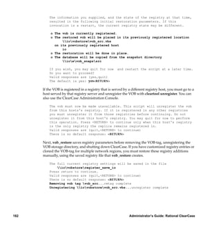 The information you supplied, and the state of the registry at that time,
          resulted in the following initial restoration parameters. If this
          invocation is a restart, the current registry state may be different.

           o The vob is currently registered.
           o The restored vob will be placed in its previously registered location
                 iovobstorevob_src.vbs
             on its previously registered host
                 io
           o The restoration will be done in place.
           o The database will be copied from the snapshot directory
                 ioevob_snapssrc

          If you wish, you may quit for now            and restart the script at a later time.
          Do you want to proceed?
          Valid responses are (yes,quit)
          The default is yes: yes<RETURN>

      If the VOB is registered in a registry that is served by a different registry host, you must go to a
      host served by that registry server and unregister the VOB with cleartool unregister. You can
      also use the ClearCase Administration Console.

          The vob must now be made unavailable. This script will unregister the vob
          from this hosts's registry. If it is registered in any other registries
          you must unregister it from those registries before continuing. Do not
          unregister it from this host's registry. You may quit for now to perform
          this operation. Press <RETURN> to continue only when this host's registry
          is the only registry the replica remains registered in.
          Valid responses are (quit,<RETURN> to continue)
          There is no default response: <RETURN>

      Next, vob_restore saves registry parameters before removing the VOB-tag, unregistering the
      VOB storage directory, and shutting down ClearCase. If you have customized registry entries or
      cloned the VOB-tag for multiple network regions, you must restore these registry additions
      manually, using the saved registry ﬁle that vob_restore creates.

          The full current registry settings will be saved in the file
              iovobstoreregister_save_io
          Press return to continue.
          Valid responses are (quit,<RETURN> to continue)
          There is no default response: <RETURN>
          Removing vob tag vob_src...rmtag complete
          Unregistering iovobstorevob_src.vbs...unregister complete




182                                                            Administrator’s Guide: Rational ClearCase
 