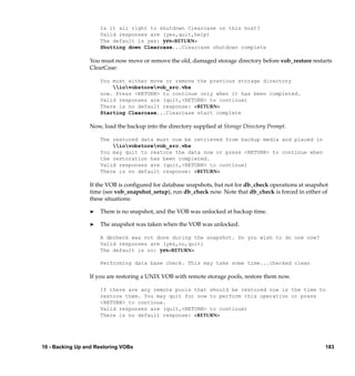 Is it all right to shutdown Clearcase on this host?
                     Valid responses are (yes,quit,help)
                     The default is yes: yes<RETURN>
                     Shutting down Clearcase...Clearcase shutdown complete

                 You must now move or remove the old, damaged storage directory before vob_restore restarts
                 ClearCase:

                     You must either move or remove the previous storage directory
                         iovobstorevob_src.vbs
                     now. Press <RETURN> to continue only when it has been completed.
                     Valid responses are (quit,<RETURN> to continue)
                     There is no default response: <RETURN>
                     Starting Clearcase...Clearcase start complete

                 Now, load the backup into the directory supplied at Storage Directory Prompt.

                     The restored data must now be retrieved from backup media and placed in
                         iovobstorevob_src.vbs
                     You may quit to restore the data now or press <RETURN> to continue when
                     the restoration has been completed.
                     Valid responses are (quit,<RETURN> to continue)
                     There is no default response: <RETURN>

                 If the VOB is conﬁgured for database snapshots, but not for db_check operations at snapshot
                 time (see vob_snapshot_setup), run db_check now. Note that db_check is forced in either of
                 these situations:

                 ®   There is no snapshot, and the VOB was unlocked at backup time.

                 ®   The snapshot was taken when the VOB was unlocked.

                     A dbcheck was not done during the snapshot. Do you wish to do one now?
                     Valid responses are (yes,no,quit)
                     The default is no: yes<RETURN>

                     Performing data base check. This may take some time...checked clean

                 If you are restoring a UNIX VOB with remote storage pools, restore them now.

                     If there are any remote pools that should be restored now is the time to
                     restore them. You may quit for now to perform this operation or press
                     <RETURN> to continue.
                     Valid responses are (quit,<RETURN> to continue)
                     There is no default response: <RETURN>




10 - Backing Up and Restoring VOBs                                                                         183
 