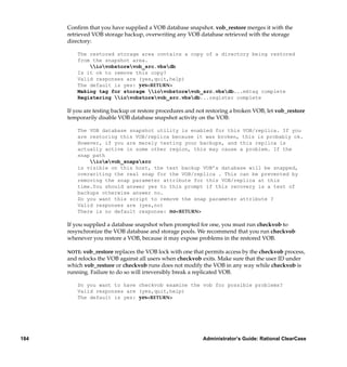 Conﬁrm that you have supplied a VOB database snapshot. vob_restore merges it with the
      retrieved VOB storage backup, overwriting any VOB database retrieved with the storage
      directory:

          The restored storage area contains a copy of a directory being restored
          from the snapshot area.
              iovobstorevob_src.vbsdb
          Is it ok to remove this copy?
          Valid responses are (yes,quit,help)
          The default is yes: yes<RETURN>
          Making tag for storage iovobstorevob_src.vbsdb...mktag complete
          Registering iovobstorevob_src.vbsdb...register complete

      If you are testing backup or restore procedures and not restoring a broken VOB, let vob_restore
      temporarily disable VOB database snapshot activity on the VOB:

          The VOB database snapshot utility is enabled for this VOB/replica. If you
          are restoring this VOB/replica because it was broken, this is probably ok.
          However, if you are merely testing your backups, and this replica is
          actually active in some other region, this may cause a problem. If the
          snap path
              ioevob_snapssrc
          is visible on this host, the test backup VOB’s database will be snapped,
          overwriting the real snap for the VOB/replica . This can be prevented by
          removing the snap parameter attribute for this VOB/replica at this
          time.You should answer yes to this prompt if this recovery is a test of
          backups otherwise answer no.
          Do you want this script to remove the snap parameter attribute ?
          Valid responses are (yes,no)
          There is no default response: no<RETURN>

      If you supplied a database snapshot when prompted for one, you must run checkvob to
      resynchronize the VOB database and storage pools. We recommend that you run checkvob
      whenever you restore a VOB, because it may expose problems in the restored VOB.

      NOTE: vob_restore replaces the VOB lock with one that permits access by the checkvob process,
      and relocks the VOB against all users when checkvob exits. Make sure that the user ID under
      which vob_restore or checkvob runs does not modify the VOB in any way while checkvob is
      running. Failure to do so will irreversibly break a replicated VOB.

          Do you want to have checkvob examine the vob for possible problems?
          Valid responses are (yes,quit,help)
          The default is yes: yes<RETURN>




184                                                         Administrator’s Guide: Rational ClearCase
 