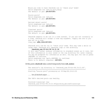 Would you like to have checkvob run in 'check only' mode?
                     Valid responses are (yes,no,quit,help)
                     The default is yes: yes<RETURN>

                     Source pools?
                     Valid responses are (yes,no)
                     The default is yes: yes<RETURN>

                     Derived object pools?
                     Valid responses are (yes,no)
                     The default is yes: yes<RETURN>

                     Cleartext pools?
                     Valid responses are (yes,no)
                     The default is yes: yes<RETURN>

                     Checkvob expects to be run in a view context. If you are not currently in
                     a view, checkvob will accept a view tag argument. Supply one now if you
                     are not in a view.
                     view_tag: adm_view<RETURN>

                     Checkvob will now be run in 'check only' mode. This may take a while on
                     large vobs. Checkvob will generate logs in the directory
                         checkvob_sum.03-Oct-96.14.21.06
                     It will emit rather verbose information to standard output as it runs. All
                     of this information is also saved in the log directory for later viewing.
                     You may be prompted for information as well. You may quit for now or press
                     <RETURN> to continue.
                     Valid responses are (quit,<RETURN> to continue)
                     There is no default response: <RETURN>

                 At this point, checkvob takes control temporarily from vob_restore:

                     The session's log directory is 'checkvob_sum.03-Oct-96.14.21.06'.
                     =================================================================
                     Starting "source pool" processing at 03-Sep-96.14:21:59

                     ... lots of checkvob output ...

                     The VOB's derived pools are healthy.

                     Poolkind transcript log:
                     checkvob_sum.03-Oct-96.14.21.06poolkind_derivedtranscript
                     =================================================================




10 - Backing Up and Restoring VOBs                                                           185
 