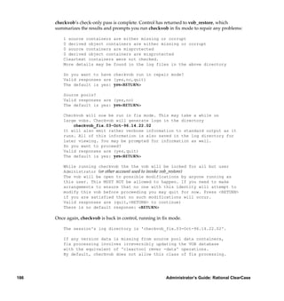 checkvob’s check-only pass is complete. Control has returned to vob_restore, which
      summarizes the results and prompts you run checkvob in ﬁx mode to repair any problems:

         1 source containers are either missing or corrupt
         0 derived object containers are either missing or corrupt
         0 source containers are misprotected
         0 derived object containers are misprotected
         Cleartext containers were not checked.
         More details may be found in the log files in the above directory

         Do you want to have checkvob run in repair mode?
         Valid responses are (yes,no,quit)
         The default is yes: yes<RETURN>

         Source pools?
         Valid responses are (yes,no)
         The default is yes: yes<RETURN>

         Checkvob will now be run in fix mode. This may take a while on
         large vobs. Checkvob will generate logs in the directory
             checkvob_fix.03-Oct-96.14.22.02
         It will also emit rather verbose information to standard output as it
         runs. All of this information is also saved in the log directory for
         later viewing. You may be prompted for information as well.
         Do you want to proceed?
         Valid responses are (yes,quit)
         The default is yes: yes<RETURN>

         While running checkvob the the vob will be locked for all but user
         Administrator (or other account used to invoke vob_restore)
         The vob will be open to possible modifications by anyone running as
         this user. This MUST NOT be allowed to happen. If you need to make
         arrangements to ensure that no one with this identity will attempt to
         modify this vob before proceeding you may quit for now. Press <RETURN>
         if you are satisfied that no such modifications will occur.
         Valid responses are (quit,<RETURN> to continue)
         There is no default response: <RETURN>

      Once again, checkvob is back in control, running in ﬁx mode.

         The session's log directory is 'checkvob_fix.03-Oct-96.14.22.02'.

         If any version data is missing from source pool data containers,
         fix processing involves irreversibly updating the VOB database
         with the equivalent of 'cleartool rmver -data' operations.
         By default, checkvob does not allow this class of fix processing.




186                                                       Administrator’s Guide: Rational ClearCase
 