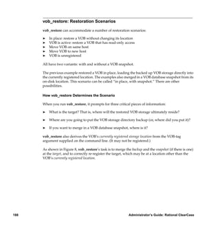 vob_restore: Restoration Scenarios

      vob_restore can accommodate a number of restoration scenarios:

      ®   In place: restore a VOB without changing its location
      ®   VOB is active: restore a VOB that has read-only access
      ®   Move VOB on same host
      ®   Move VOB to new host
      ®   VOB is unregistered

      All have two variants: with and without a VOB snapshot.

      The previous example restored a VOB in place, loading the backed up VOB storage directly into
      the currently registered location. The examples also merged in a VOB database snapshot from its
      on-disk location. This scenario can be called “in place, with snapshot.” There are other
      possibilities.

      How vob_restore Determines the Scenario

      When you run vob_restore, it prompts for three critical pieces of information:

      ®   What is the target? That is, where will the restored VOB storage ultimately reside?

      ®   Where are you going to put the VOB storage directory backup (or, where did you put it)?

      ®   If you want to merge in a VOB database snapshot, where is it?

      vob_restore also derives the VOB’s currently registered storage location from the VOB-tag
      argument supplied on the command line. (It may not be registered.)

      As shown in Figure 8, vob_restore’s task is to merge the backup and the snapshot (if there is one)
      at the target, and to correctly re-register the target, which may be at a location other than the
      VOB’s currently registered location.




188                                                          Administrator’s Guide: Rational ClearCase
 