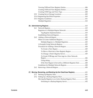 Viewing VOB and View Registry Entries ................................................... 406
                            Creating VOB and View Registry Entries................................................... 408
                            Creating VOB-Tags and View-Tags ............................................................ 408
                      25.9 Creating Server Storage Locations............................................................... 409
                      25.10 Registering Site-Wide Properties ................................................................. 410
                      25.11 Registry Guidelines........................................................................................ 411
                            Multiple Registries ......................................................................................... 412


           26. Administering Regions ................................................................................................ 415
                 26.1 Network Regions............................................................................................ 415
                       Registries in a Multiple-Region Network................................................... 418
                               Tag Registry Implementation................................................................ 419
                           Establishing Network Regions ..................................................................... 421
                      26.2 Adding a Network Region............................................................................ 422
                           When to Create Additional Regions............................................................ 422
                                   Multiple Regions vs. Multiple Registries ............................................ 423
                               A Example Using Network Regions ........................................................... 423
                               Procedure for Adding a Network Region .................................................. 424
                                     To Create a New Region ........................................................................ 425
                                     To Move a Host into a New Registry Region ..................................... 425
                                     To Change a Host’s Registry Server..................................................... 425
                                     To Create VOB-tags and View-tags in a New Network
                                     Region ....................................................................................................... 426
                                     Using mktag............................................................................................. 426
                              If the New Region Is Served by a Different Registry Host ...............428
                           Guidelines for Multiple Network Regions ................................................. 428
                      26.3 Removing a Network Region ....................................................................... 429


           27. Moving, Renaming, and Backing Up the ClearCase Registry ...........................431
                 27.1 Backing Up Registry Data............................................................................. 431
                 27.2 Setting Up a Backup Registry Host ............................................................. 431
                       Moving the Registry to an Active Backup Registry Host.........................432
                                     Switching to a Backup Registry Server................................................ 432




Contents                                                                                                                                         xxiii

                /vobs/doc/ccase/admin/cc_adminTOC.fm — September 13, 2001 2:13 pm
 
