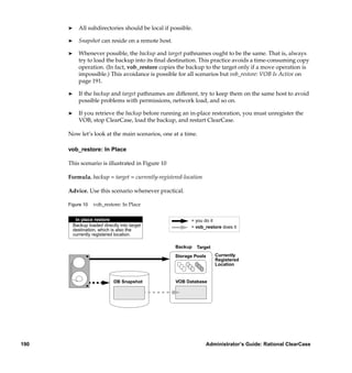 ®     All subdirectories should be local if possible.

      ®     Snapshot can reside on a remote host.

      ®     Whenever possible, the backup and target pathnames ought to be the same. That is, always
            try to load the backup into its ﬁnal destination. This practice avoids a time-consuming copy
            operation. (In fact, vob_restore copies the backup to the target only if a move operation is
            impossible.) This avoidance is possible for all scenarios but vob_restore: VOB Is Active on
            page 191.

      ®     If the backup and target pathnames are different, try to keep them on the same host to avoid
            possible problems with permissions, network load, and so on.

      ®     If you retrieve the backup before running an in-place restoration, you must unregister the
            VOB, stop ClearCase, load the backup, and restart ClearCase.

      Now let’s look at the main scenarios, one at a time.

      vob_restore: In Place

      This scenario is illustrated in Figure 10

      Formula. backup = target = currently-registered-location

      Advice. Use this scenario whenever practical.

      Figure 10     vob_restore: In Place

           In place restore                               = you do it
          Backup loaded directly into target              = vob_restore does it
          destination, which is also the
          currently registered location.

                                                    Backup    Target
                                                    Storage Pools      Currently
                                                                       Registered
                                                                       Location


                              DB Snapshot           VOB Database




190                                                              Administrator’s Guide: Rational ClearCase
 