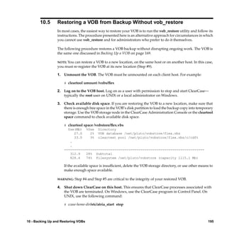 10.5      Restoring a VOB from Backup Without vob_restore
                 In most cases, the easiest way to restore your VOB is to run the vob_restore utility and follow its
                 instructions. The procedure presented here is an alternative approach for circumstances in which
                 you cannot use vob_restore and for administrators who prefer to do it themselves.

                 The following procedure restores a VOB backup without disrupting ongoing work. The VOB is
                 the same one discussed in Backing Up a VOB on page 169.

                 NOTE: You can restore a VOB to a new location, on the same host or on another host. In this case,
                 you must re-register the VOB at its new location (Step #9).

                 1. Unmount the VOB. The VOB must be unmounted on each client host. For example:

                     # cleartool umount /vobs/ﬂex

                 2. Log on to the VOB host. Log on as a user with permission to stop and start ClearCase—
                    typically the root user on UNIX or a local administrator on Windows.

                 3. Check available disk space. If you are restoring the VOB to a new location, make sure that
                    there is enough free space in the VOB’s disk partition to load the backup copy into temporary
                    storage. Use the VOB storage node in the ClearCase Administration Console or the cleartool
                    space command to check available disk space.

                     # cleartool space /vobstore/ﬂex.vbs
                       Use(Mb) %Use Directory
                           27.0     2% VOB database /net/pluto/vobstore/flex.vbs
                           33.0     3% cleartext pool /net/pluto/vobstore/flex.vbs/c/cdft
                        .
                        .
                     ----------------------------------------------------------------------
                        312.9     28% Subtotal
                        828.4     74% Filesystem /net/pluto/vobstore (capacity 1115.1 Mb)

                     If the available space is insufﬁcient, delete the VOB storage directory, or use other means to
                     make enough space available.

                 WARNING:   Step #4 and Step #5 are critical to the integrity of your restored VOB.

                 4. Shut down ClearCase on this host. This ensures that ClearCase processes associated with
                    the VOB are terminated. On Windows, use the ClearCase program in Control Panel. On
                    UNIX, use the following command:

                     # ccase-home-dir/etc/atria_start stop




10 - Backing Up and Restoring VOBs                                                                              195
 
