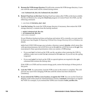 5. Rename the VOB storage directory. If it still exists, rename the VOB storage directory. A new
         one with the same name will be created during restore.

          # mv /vobstore/vob_ﬂex.vbs /vobstore/vob_ﬂex.OLD

      6. Restart ClearCase on this host. Starting ClearCase makes other VOBs on the host available.
         Do this on Windows by using the ClearCase program in Control Panel. On UNIX, use the
         following command:

          # ccase-home-dir/etc/atria_start start

      7. Load the backup. Re-create the VOB storage directory if necessary; then restore the VOB
         storage directory’s contents from the backup medium.

          # mkdir /vobstore/vob_ﬂex.vbs
          # cd /vobstore/vob_ﬂex.vbs
          <enter restore command>

          If your Windows backup tool does not backup and restore ACLs correctly, you may need to
          ﬁx them now. See Chapter 35, Repairing VOB and View Storage Directory ACLs on Windows, for
          details.

          NOTE: Each UNIX VOB storage area includes a directory named .identity, which stores ﬁles
          with special permissions: the setUID bit is set on ﬁle uid; the setGID bit is set on ﬁle gid. You
          must preserve these special permissions when you restore a VOB backup:

          ¢   If you used tar(1) to back up the VOB, use the –p option when restoring the VOB. In
              addition, make sure to enter the tar command as the root user. If you do not, the –p ﬂag
              is ignored.

          ¢   If you used cpio(1) to back up the VOB, no special options are required in the cpio
              command that restores the backup data.

          If the VOB is on UNIX and has remote storage pools, restore the backups of these pools at
          this point.

      8. Lock the VOB. As a precaution, lock the VOB as soon as the restore is complete. This will
         prevent any users from changing VOB data until the restore has been checked for
         consistency.

      9. If you restored the VOB to a new location, re-register the VOB. You can use the ClearCase
         Registry node in the ClearCase Administration Console or cleartool commands to re-register
         the VOB. For example, if you restored the VOB to new location /vobst_aux/ﬂex.vbs:




196                                                            Administrator’s Guide: Rational ClearCase
 