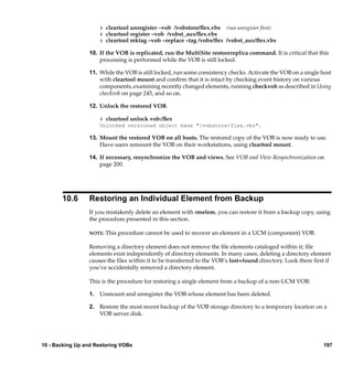 # cleartool unregister –vob /vobstore/ﬂex.vbs (run unregister first)
                     # cleartool register –vob /vobst_aux/ﬂex.vbs
                     # cleartool mktag –vob –replace –tag /vobs/ﬂex /vobst_aux/ﬂex.vbs

                 10. If the VOB is replicated, run the MultiSite restorereplica command. It is critical that this
                     processing is performed while the VOB is still locked.

                 11. While the VOB is still locked, run some consistency checks. Activate the VOB on a single host
                     with cleartool mount and conﬁrm that it is intact by checking event history on various
                     components, examining recently changed elements, running checkvob as described in Using
                     checkvob on page 245, and so on.

                 12. Unlock the restored VOB.

                     # cleartool unlock vob:/ﬂex
                     Unlocked versioned object base "/vobstore/flex.vbs".

                 13. Mount the restored VOB on all hosts. The restored copy of the VOB is now ready to use.
                     Have users remount the VOB on their workstations, using cleartool mount.

                 14. If necessary, resynchronize the VOB and views. See VOB and View Resynchronization on
                     page 200.




       10.6      Restoring an Individual Element from Backup
                 If you mistakenly delete an element with rmelem, you can restore it from a backup copy, using
                 the procedure presented in this section.

                 NOTE:   This procedure cannot be used to recover an element in a UCM (component) VOB.

                 Removing a directory element does not remove the ﬁle elements cataloged within it; ﬁle
                 elements exist independently of directory elements. In many cases, deleting a directory element
                 causes the ﬁles within it to be transferred to the VOB’s lost+found directory. Look there ﬁrst if
                 you’ve accidentally removed a directory element.

                 This is the procedure for restoring a single element from a backup of a non-UCM VOB:

                 1. Unmount and unregister the VOB whose element has been deleted.

                 2. Restore the most recent backup of the VOB storage directory to a temporary location on a
                    VOB server disk.




10 - Backing Up and Restoring VOBs                                                                             197
 